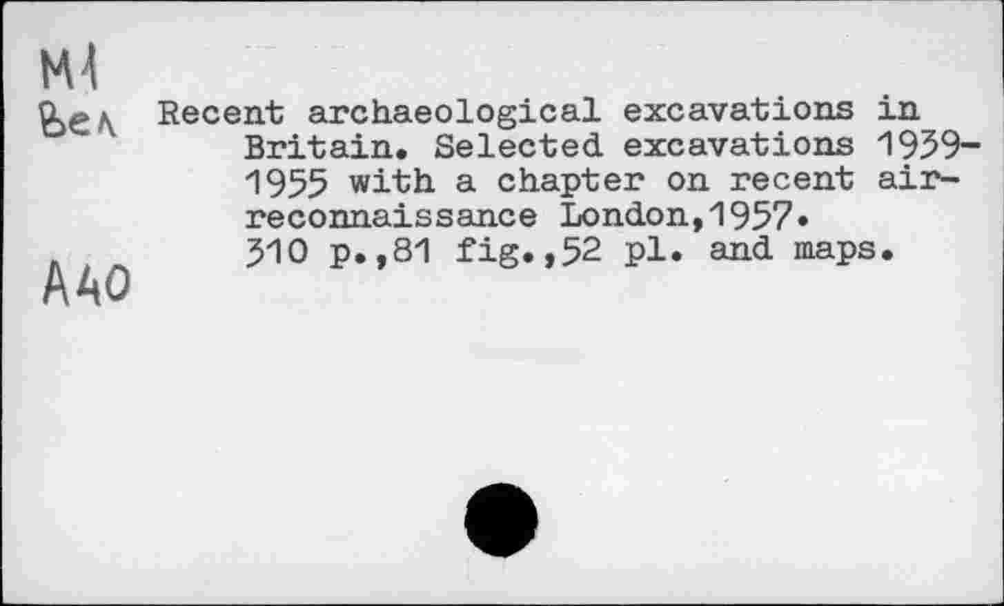 ﻿Ml
A40
Recent archaeological excavations in Britain. Selected excavations 1959-1955 with a chapter on recent airreconnaissance London,1957» 510 p.,81 fig.,52 pl. and maps.